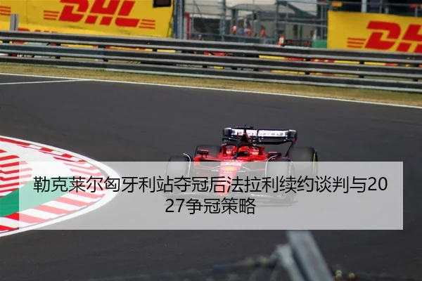 勒克莱尔匈牙利站夺冠后法拉利续约谈判与2027争冠策略