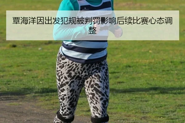 覃海洋因出发犯规被判罚影响后续比赛心态调整