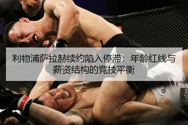 利物浦萨拉赫续约陷入停滞：年龄红线与薪资结构的竞技平衡